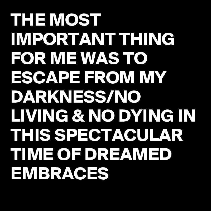 THE MOST IMPORTANT THING FOR ME WAS TO ESCAPE FROM MY DARKNESS/NO LIVING & NO DYING IN THIS SPECTACULAR TIME OF DREAMED EMBRACES