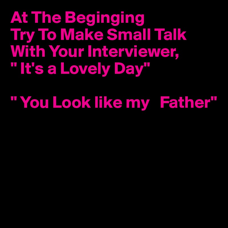 At The Beginging
Try To Make Small Talk With Your Interviewer,
" It's a Lovely Day"

" You Look like my   Father"




