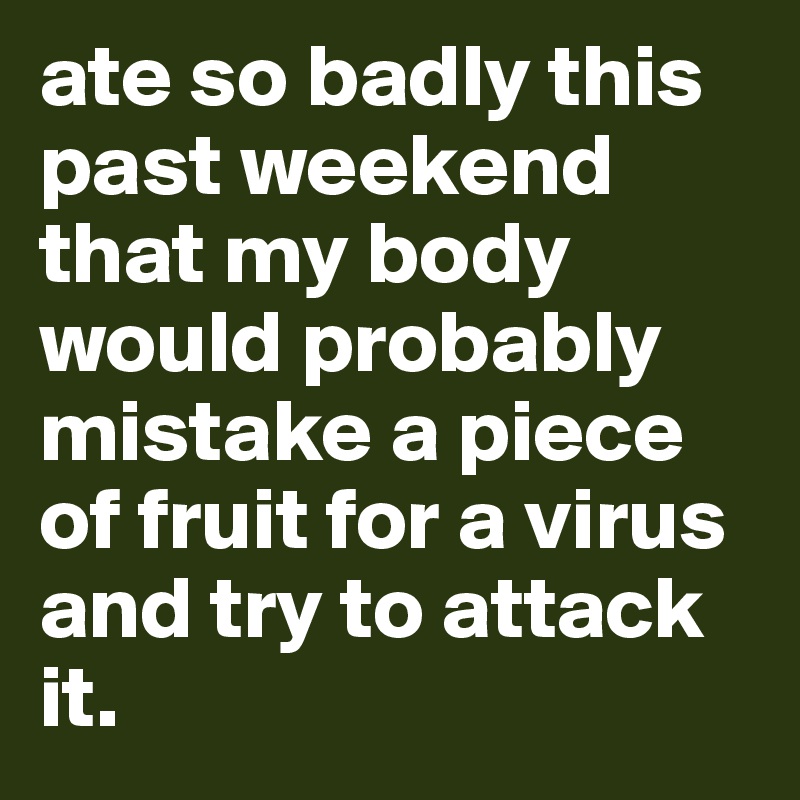 ate so badly this past weekend that my body would probably mistake a piece of fruit for a virus and try to attack it.