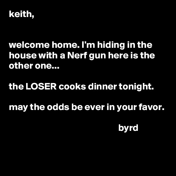 keith,


welcome home. I'm hiding in the house with a Nerf gun here is the other one...

the LOSER cooks dinner tonight.

may the odds be ever in your favor.

                                                        byrd

