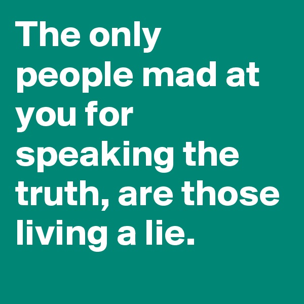 The only people mad at you for speaking the truth, are those living a lie.