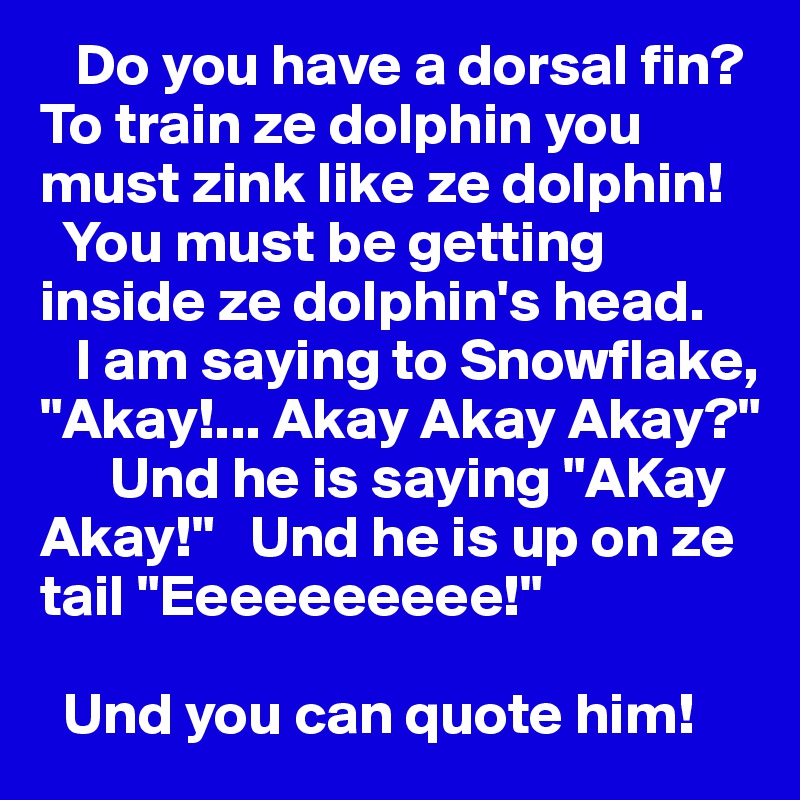    Do you have a dorsal fin? 
To train ze dolphin you must zink like ze dolphin! 
  You must be getting inside ze dolphin's head.          
   I am saying to Snowflake, "Akay!... Akay Akay Akay?"   
      Und he is saying "AKay Akay!"   Und he is up on ze tail "Eeeeeeeeee!" 

  Und you can quote him! 