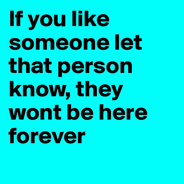 If you like someone let that person know, they wont be here forever
 