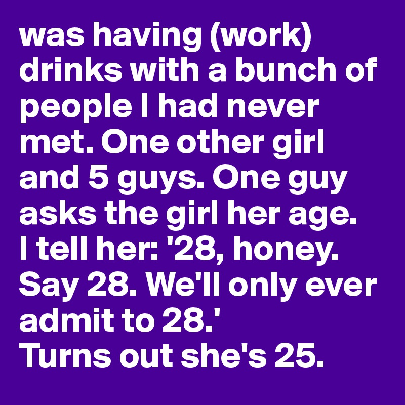 was having (work) drinks with a bunch of people I had never met. One other girl and 5 guys. One guy asks the girl her age. 
I tell her: '28, honey. Say 28. We'll only ever admit to 28.' 
Turns out she's 25.