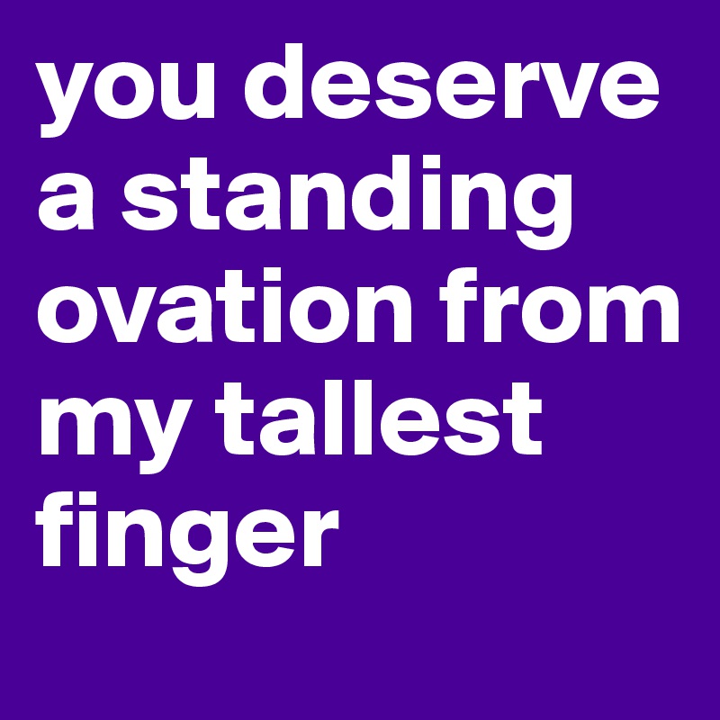 you deserve a standing ovation from my tallest finger