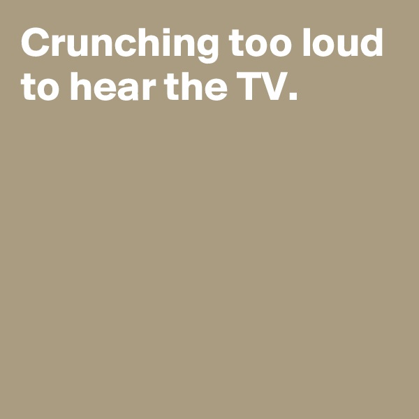 Crunching too loud to hear the TV.





