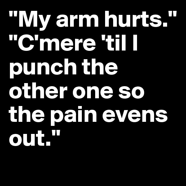 "My arm hurts."
"C'mere 'til I punch the other one so the pain evens out."