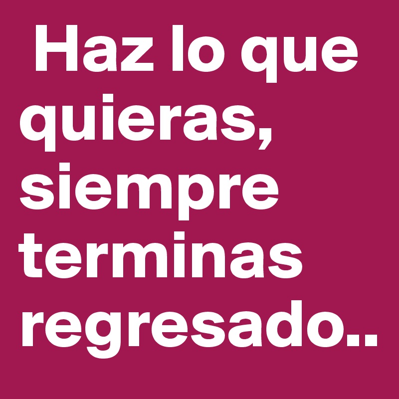  Haz lo que quieras, siempre terminas regresado..