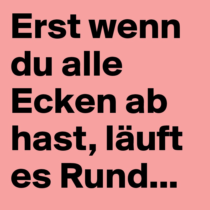 Erst wenn du alle Ecken ab hast, läuft es Rund...