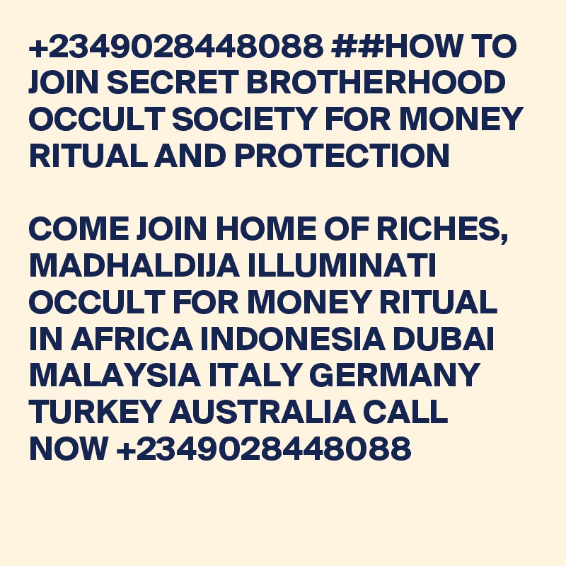 +2349028448088 ##HOW TO JOIN SECRET BROTHERHOOD OCCULT SOCIETY FOR MONEY RITUAL AND PROTECTION

COME JOIN HOME OF RICHES, MADHALDIJA ILLUMINATI OCCULT FOR MONEY RITUAL IN AFRICA INDONESIA DUBAI MALAYSIA ITALY GERMANY TURKEY AUSTRALIA CALL NOW +2349028448088