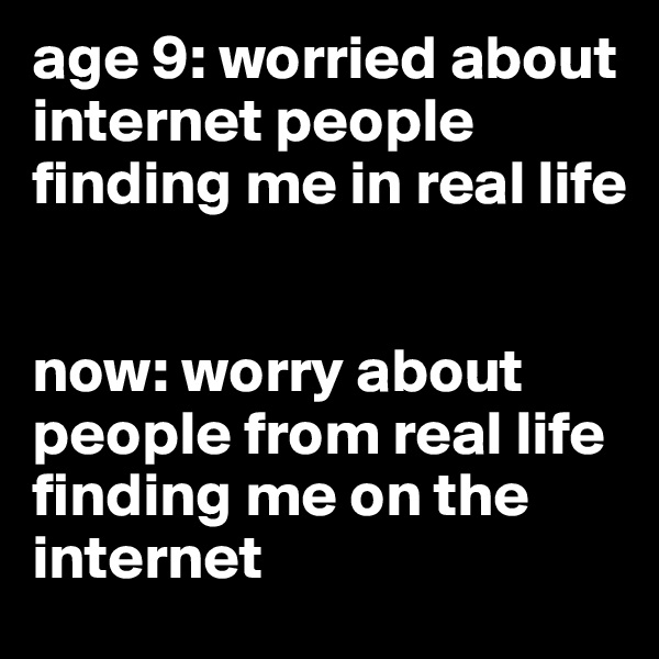 age 9: worried about internet people finding me in real life


now: worry about people from real life finding me on the internet 