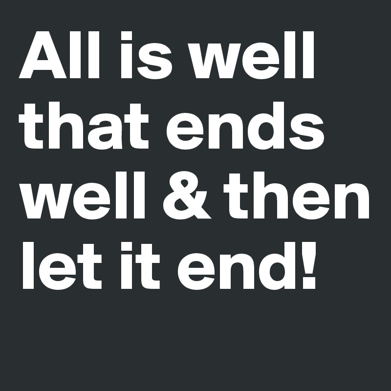 All is well that ends well & then let it end! 