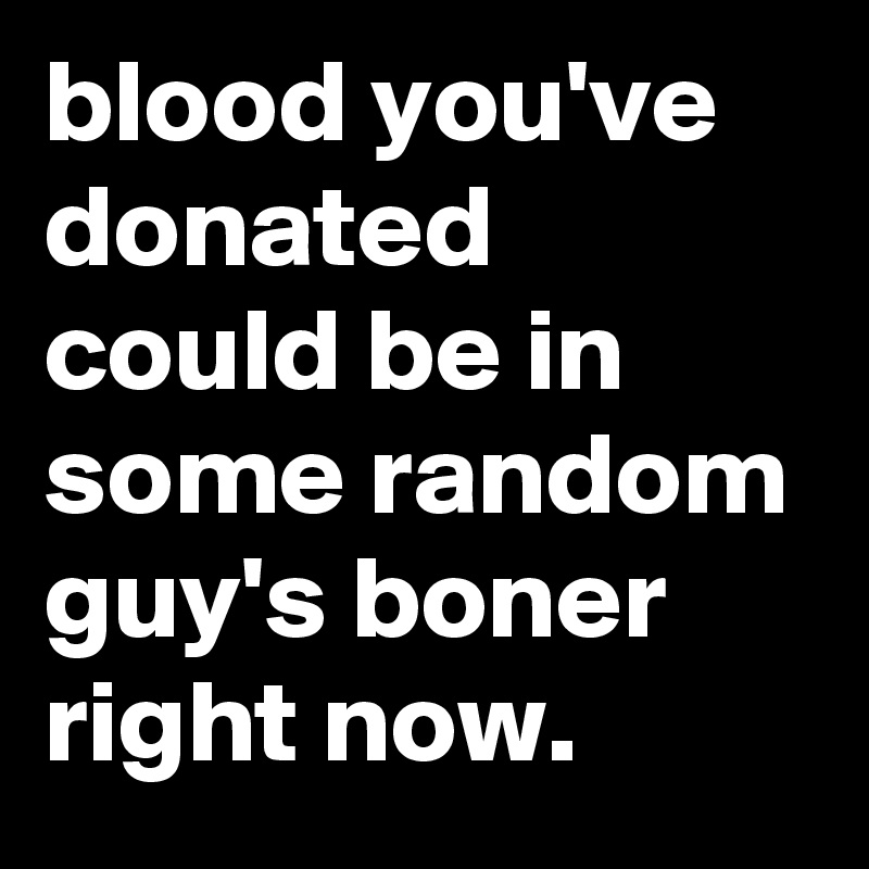 blood you've donated could be in some random guy's boner right now.