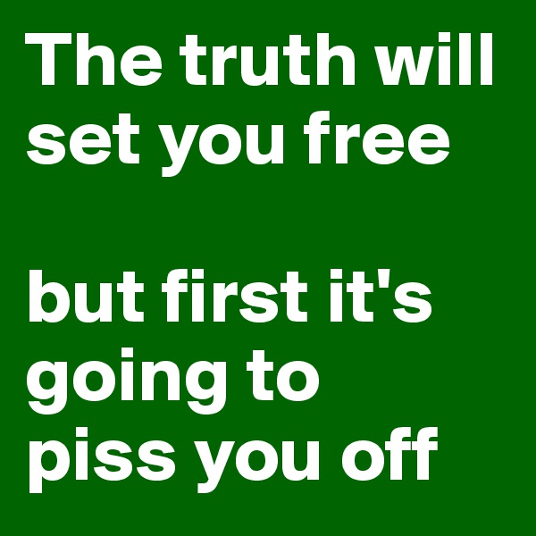 The truth will set you free 

but first it's going to 
piss you off 