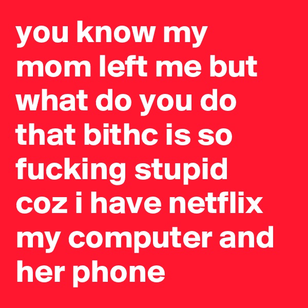 you know my mom left me but what do you do that bithc is so fucking stupid coz i have netflix my computer and her phone