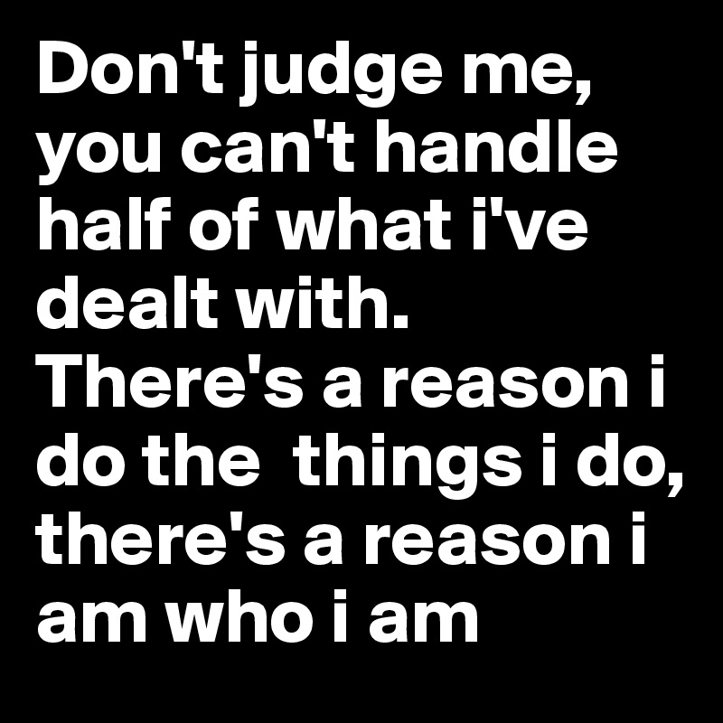 Don't judge me, you can't handle half of what i've dealt with. There's a reason i do the  things i do, there's a reason i am who i am
