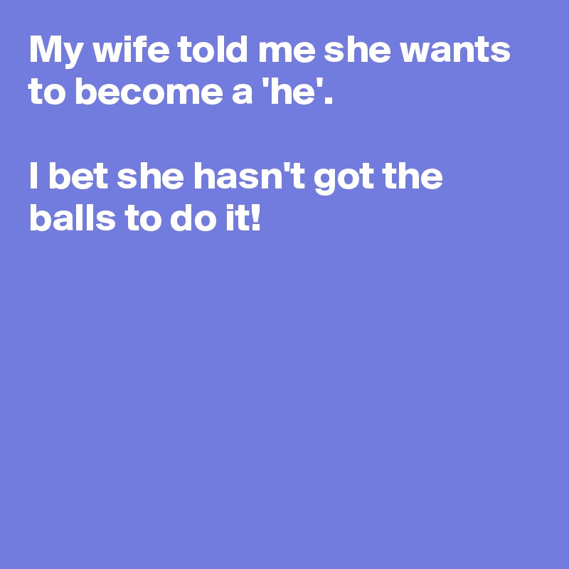 My wife told me she wants to become a 'he'.

I bet she hasn't got the balls to do it!






