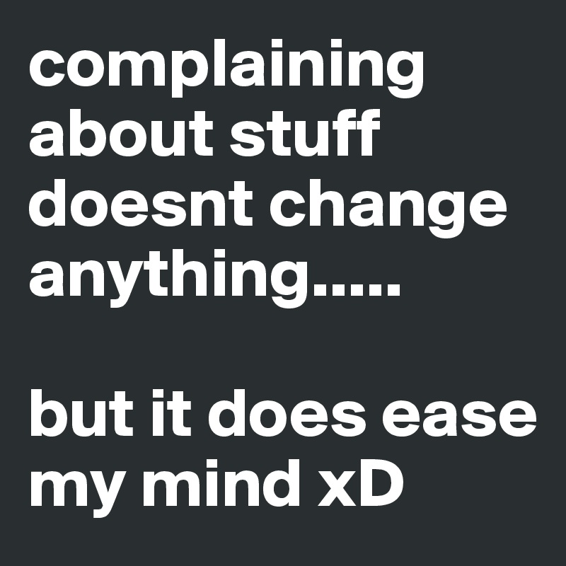complaining about stuff doesnt change anything.....

but it does ease my mind xD
