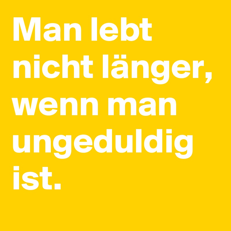 Man lebt nicht länger, wenn man
ungeduldig ist.