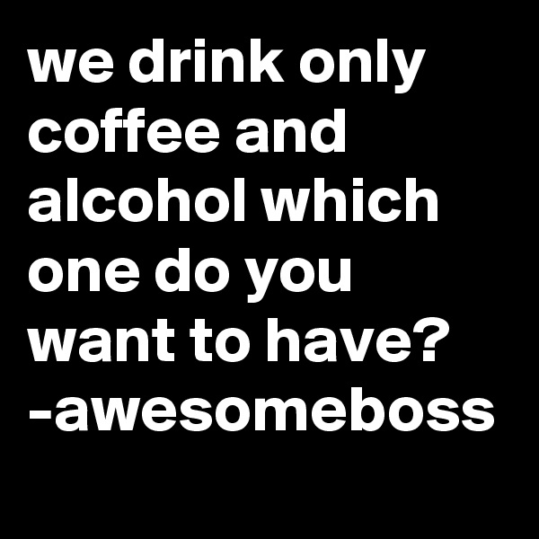 we drink only coffee and alcohol which one do you want to have? 
-awesomeboss  
