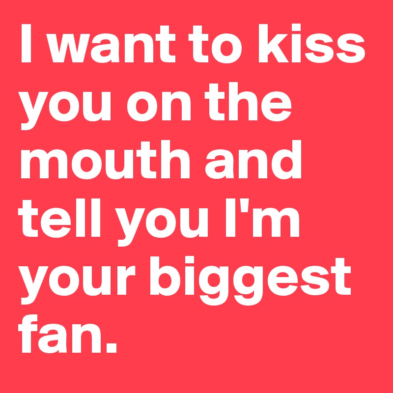 I want to kiss you on the mouth and tell you I'm your biggest fan.