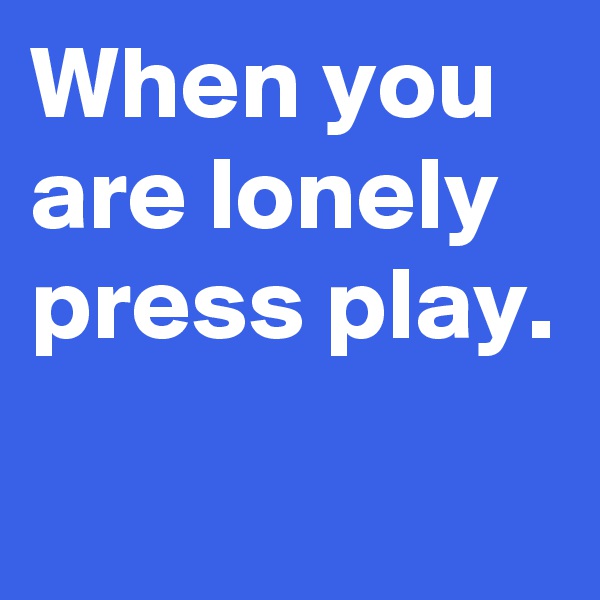 When you are lonely press play.
