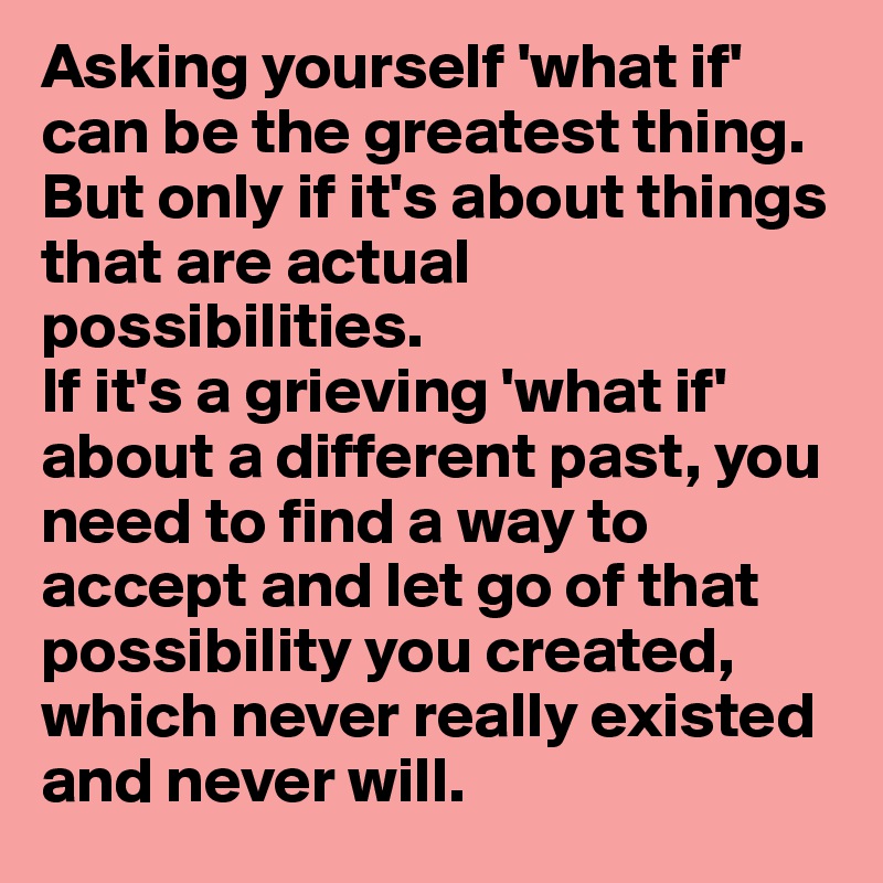 Asking yourself 'what if' can be the greatest thing. But only if it's about things that are actual possibilities. 
If it's a grieving 'what if' about a different past, you need to find a way to accept and let go of that possibility you created, which never really existed and never will.