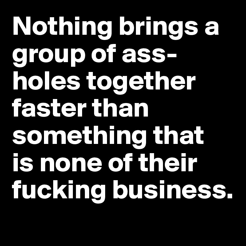 Nothing brings a 
group of ass-holes together faster than something that 
is none of their fucking business.