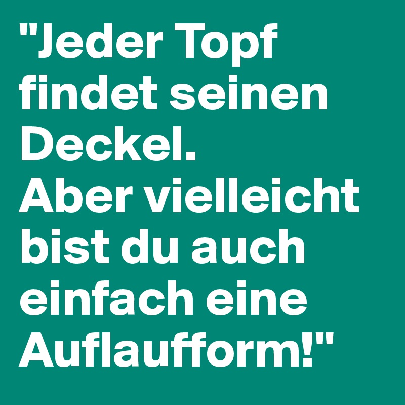 "Jeder Topf findet seinen Deckel.
Aber vielleicht bist du auch einfach eine Auflaufform!"