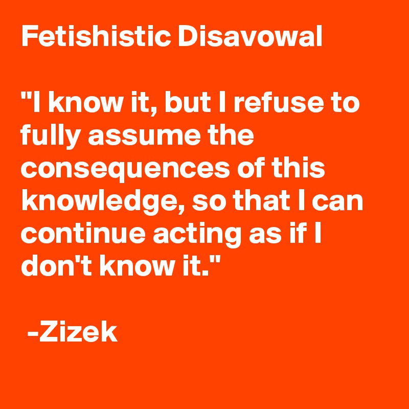 Fetishistic Disavowal

"I know it, but I refuse to fully assume the consequences of this knowledge, so that I can continue acting as if I don't know it."   

 -Zizek 
