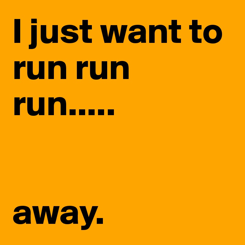 I just want to run run run..... 


away. 