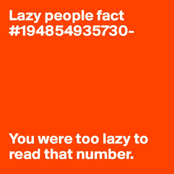 Lazy people fact #194854935730-






You were too lazy to read that number. 