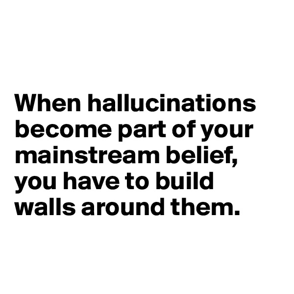 


When hallucinations
become part of your mainstream belief, you have to build 
walls around them.

