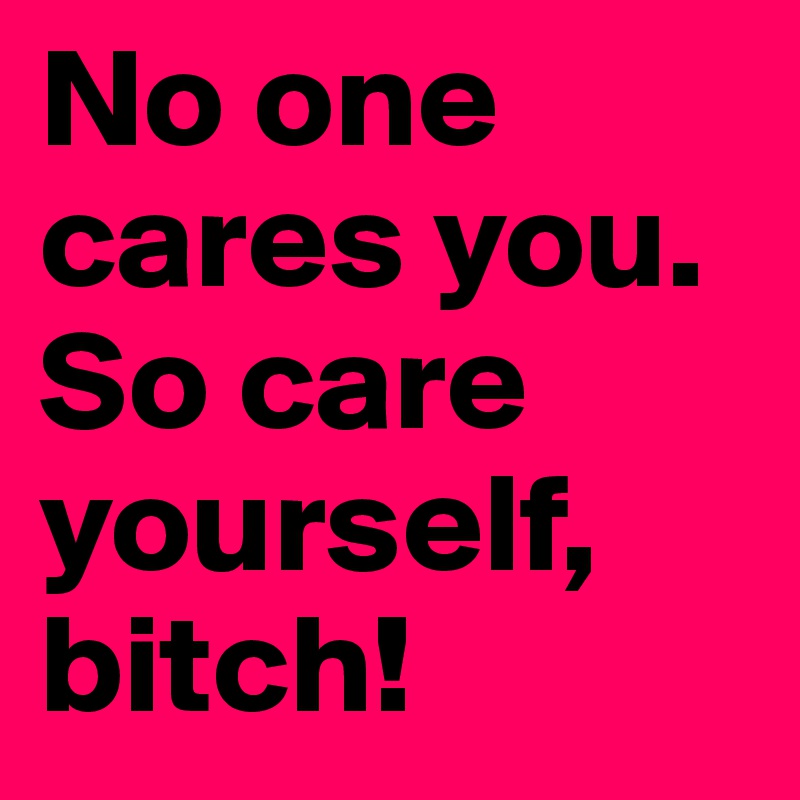 No one cares you. So care yourself, bitch! 