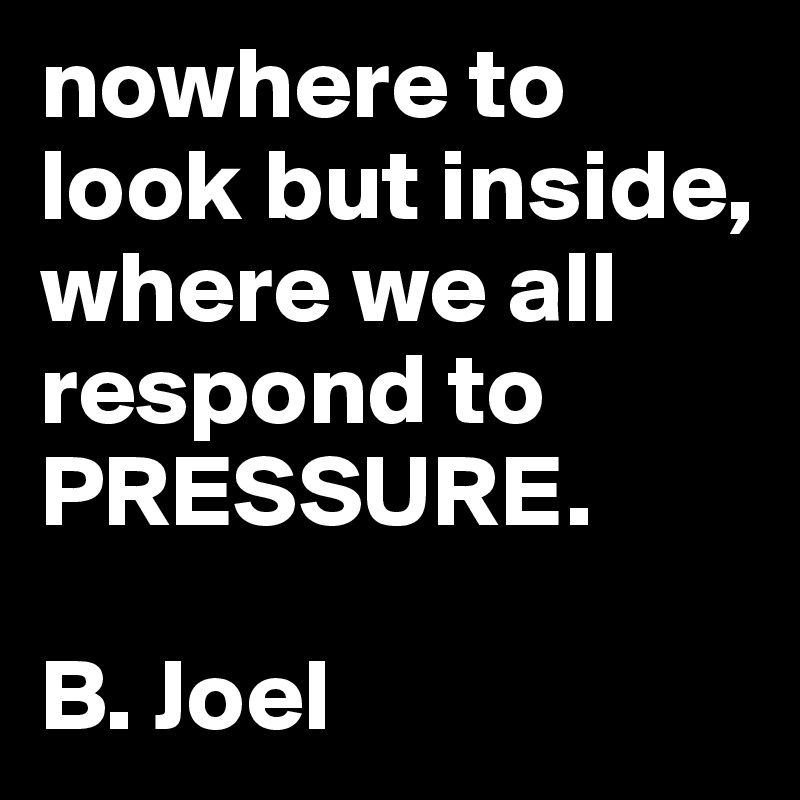 nowhere to look but inside, where we all respond to
PRESSURE. 

B. Joel