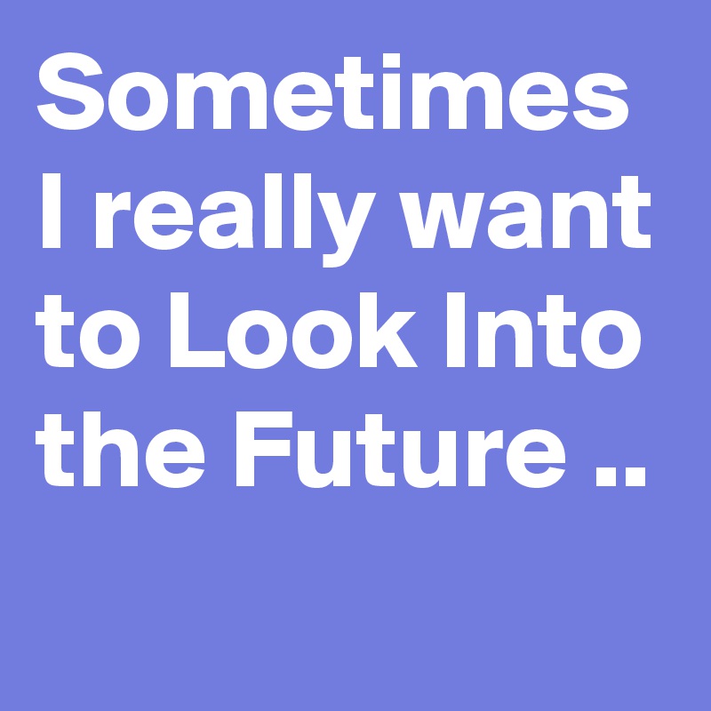 Sometimes I really want to Look Into the Future ..