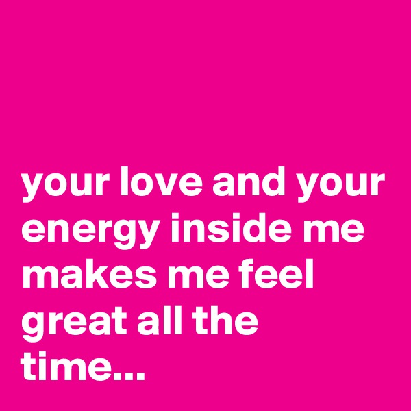 


your love and your energy inside me makes me feel great all the time...