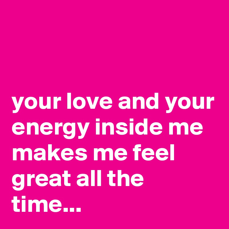 


your love and your energy inside me makes me feel great all the time...