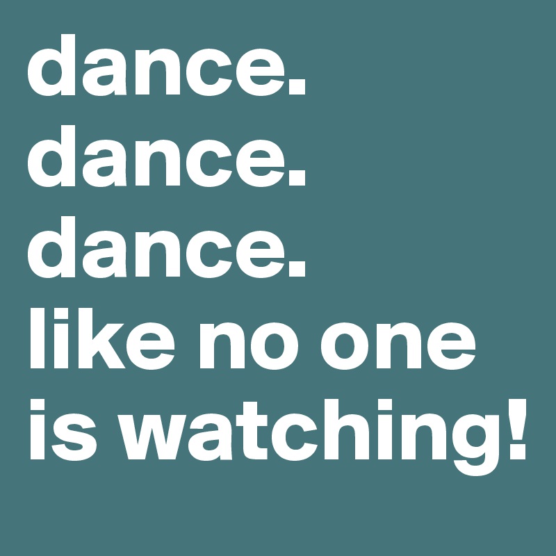 dance.
dance.
dance.
like no one is watching!