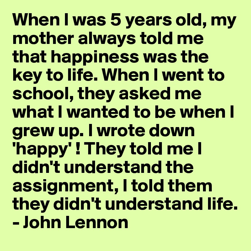 When I was 5 years old, my mother always told me that happiness was the key to life. When I went to school, they asked me what I wanted to be when I grew up. I wrote down 'happy' ! They told me I didn't understand the assignment, I told them they didn't understand life.
- John Lennon