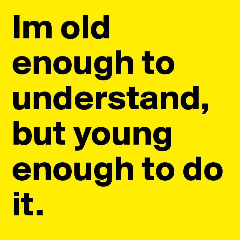 Im old enough to 
understand, but young enough to do it. 