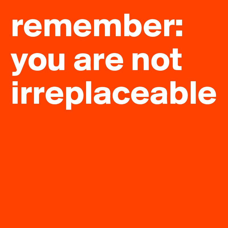 remember: you are not irreplaceable


