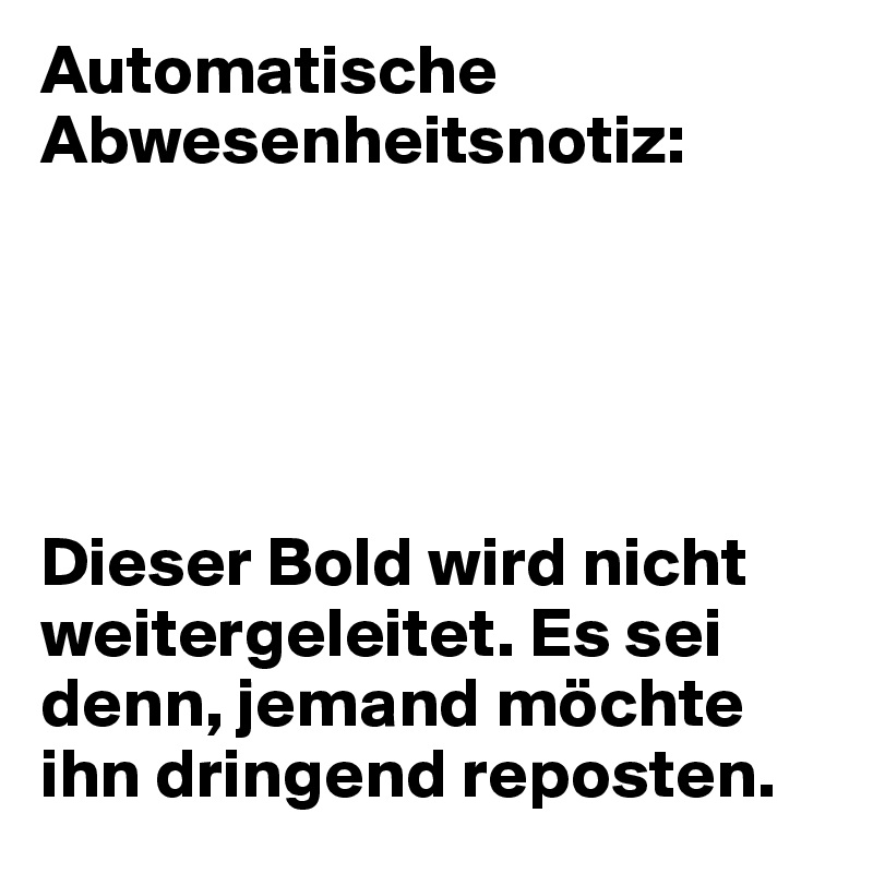 Automatische Abwesenheitsnotiz:





Dieser Bold wird nicht weitergeleitet. Es sei denn, jemand möchte ihn dringend reposten. 