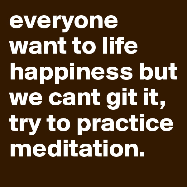 everyone want to life happiness but we cant git it, try to practice meditation.