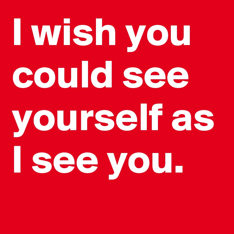 I wish you could see yourself as I see you. 