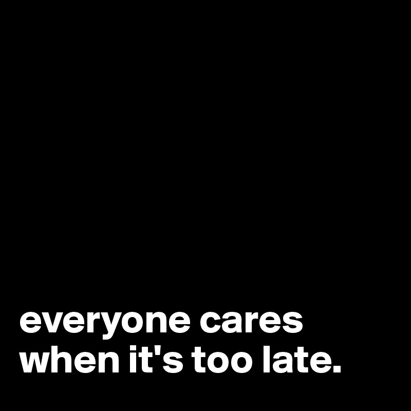 






everyone cares when it's too late.