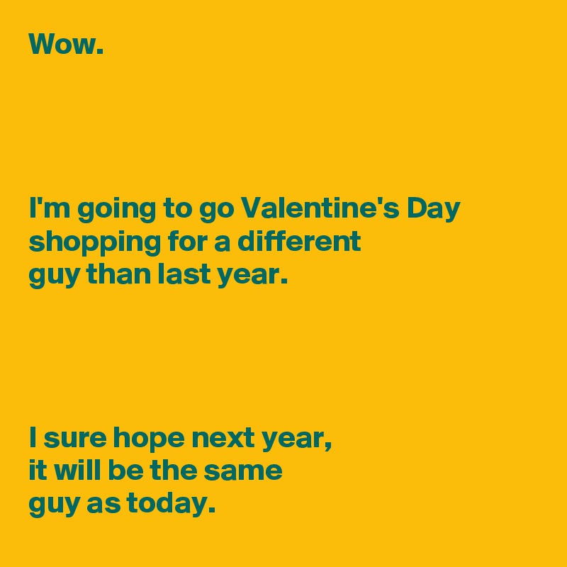 Wow.




I'm going to go Valentine's Day shopping for a different 
guy than last year.




I sure hope next year,
it will be the same 
guy as today.