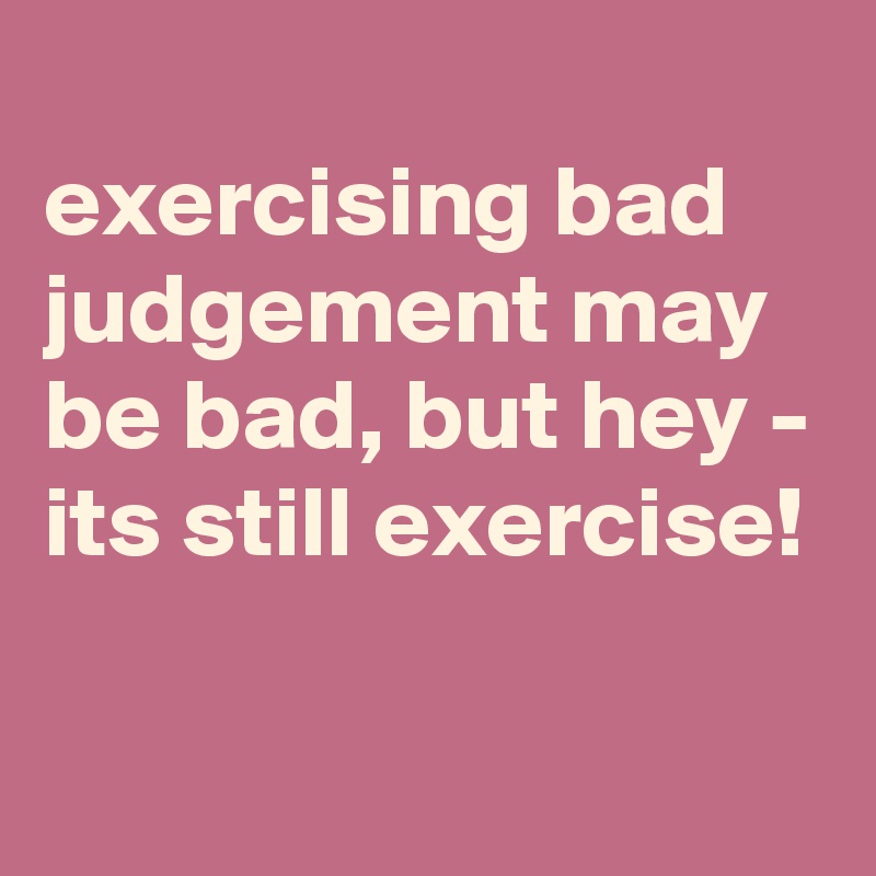 
exercising bad judgement may be bad, but hey - its still exercise!

