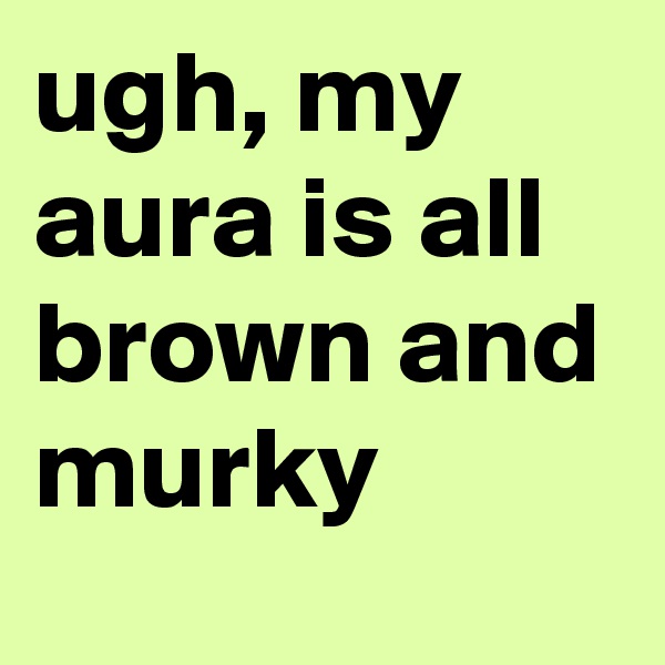 ugh, my aura is all brown and murky