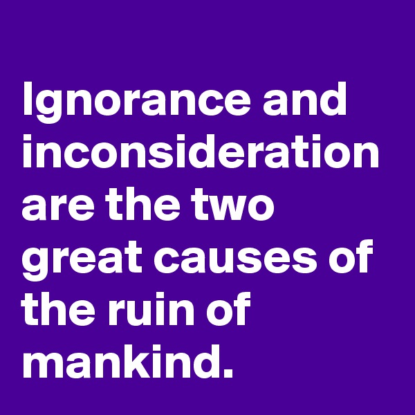
Ignorance and inconsideration are the two great causes of the ruin of mankind.
